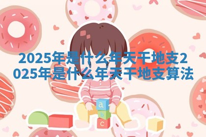 2025年是什么年天干地支_2025年是什么年天干地支算法