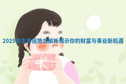 2025年生肖运势龙解析揭示你的财富与事业新机遇 2025年生肖运势龙解析揭示你的财富与事业新机遇