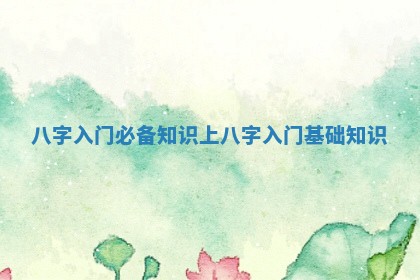 八字入门必备知识上_八字入门基础知识