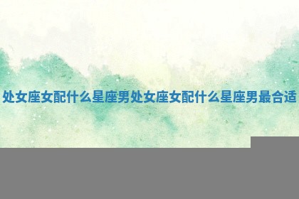 处女座女配什么星座男_处女座女配什么星座男最合适