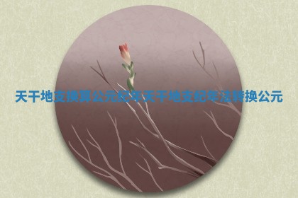 天干地支换算公元纪年 天干地支纪年法转换公元 天干地支换算公元纪年 天干地支纪年法转换公元