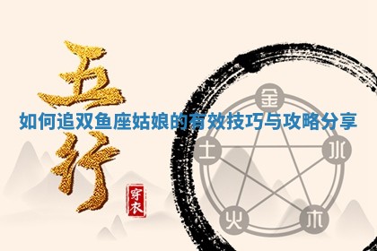 如何追双鱼座姑娘的有效技巧与攻略分享 如何追双鱼座姑娘的有效技巧与攻略分享