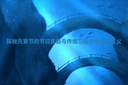 探秘元宵节的节日民俗与传统习俗的魅力与意义 探秘元宵节的节日民俗与传统习俗的魅力与意义