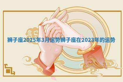 狮子座2025年3月运势_狮子座在2023年的运势