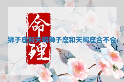 狮子座和天蝎_狮子座和天蝎座合不合