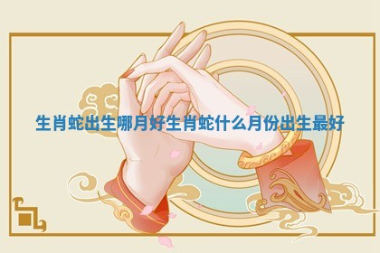 生肖蛇出生哪月好 生肖蛇什么月份出生最好