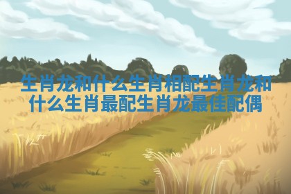生肖龙和什么生肖相配 生肖龙和什么生肖最配 生肖龙最佳配偶