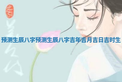 预测生辰八字_预测生辰八字吉年吉月吉日吉时生