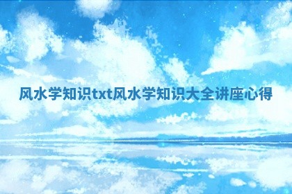 风水学知识txt 风水学知识大全讲座心得 风水学知识txt 风水学知识大全讲座心得